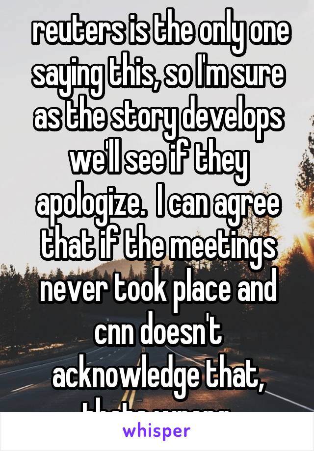  reuters is the only one saying this, so I'm sure as the story develops we'll see if they apologize.  I can agree that if the meetings never took place and cnn doesn't acknowledge that, thats wrong.