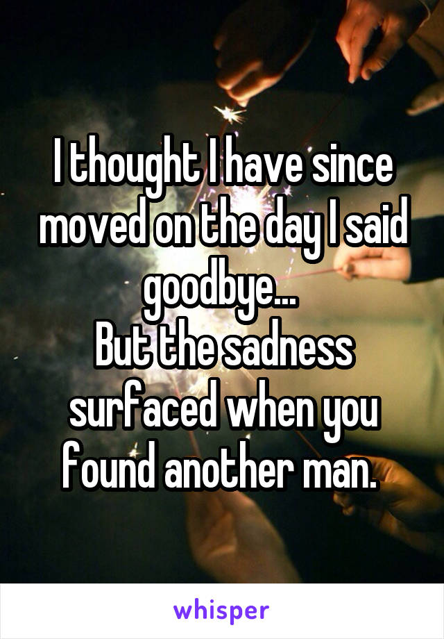 I thought I have since moved on the day I said goodbye... 
But the sadness surfaced when you found another man. 