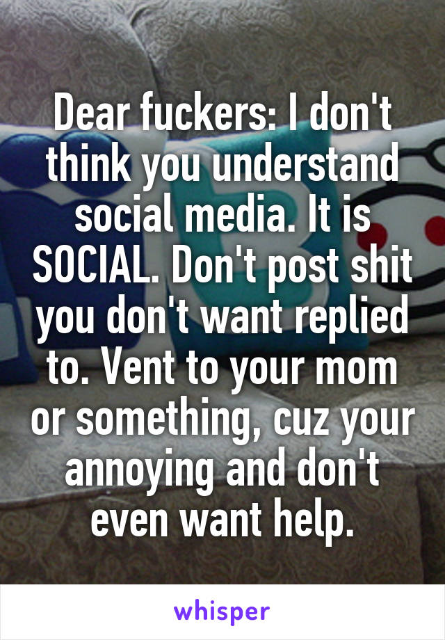 Dear fuckers: I don't think you understand social media. It is SOCIAL. Don't post shit you don't want replied to. Vent to your mom or something, cuz your annoying and don't even want help.