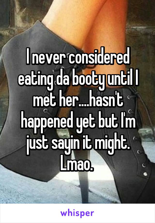 I never considered eating da booty until I met her....hasn't happened yet but I'm just sayin it might. Lmao. 