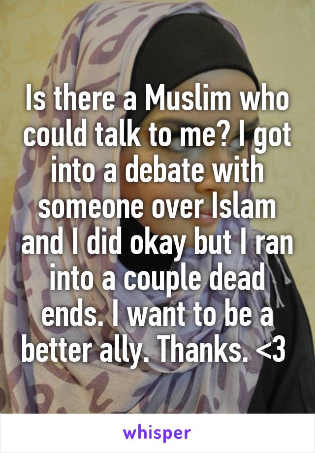 Is there a Muslim who could talk to me? I got into a debate with someone over Islam and I did okay but I ran into a couple dead ends. I want to be a better ally. Thanks. <3 