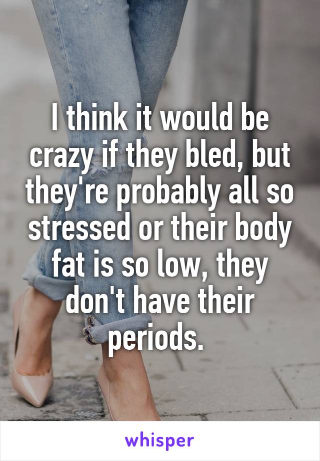 I think it would be crazy if they bled, but they're probably all so stressed or their body fat is so low, they don't have their periods. 