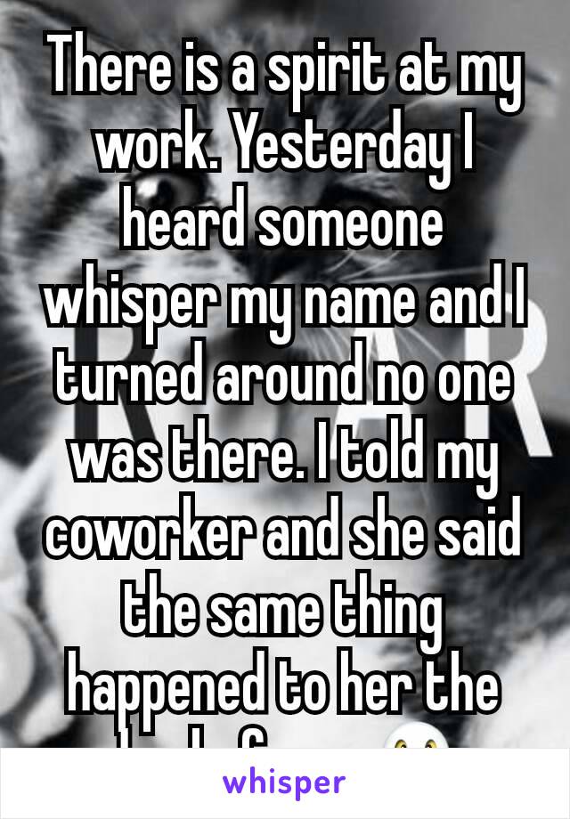 There is a spirit at my work. Yesterday I heard someone whisper my name and I turned around no one was there. I told my coworker and she said the same thing happened to her the day before...👻