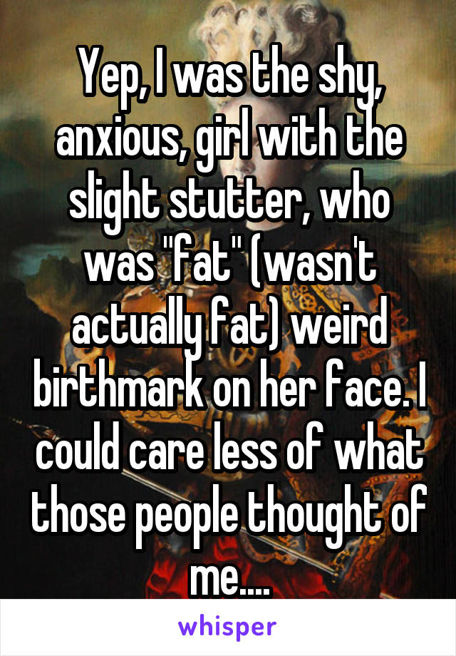 Yep, I was the shy, anxious, girl with the slight stutter, who was "fat" (wasn't actually fat) weird birthmark on her face. I could care less of what those people thought of me....