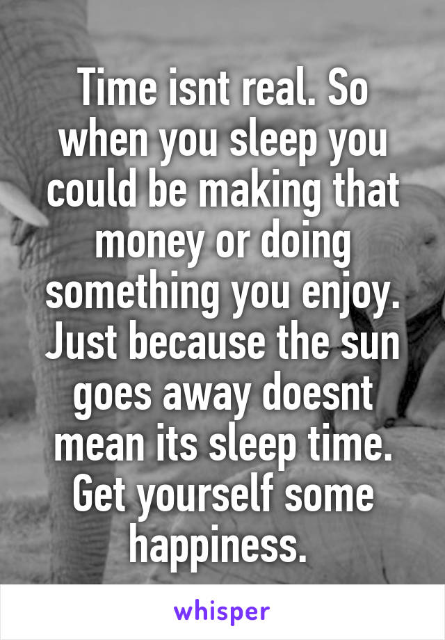 Time isnt real. So when you sleep you could be making that money or doing something you enjoy. Just because the sun goes away doesnt mean its sleep time. Get yourself some happiness. 