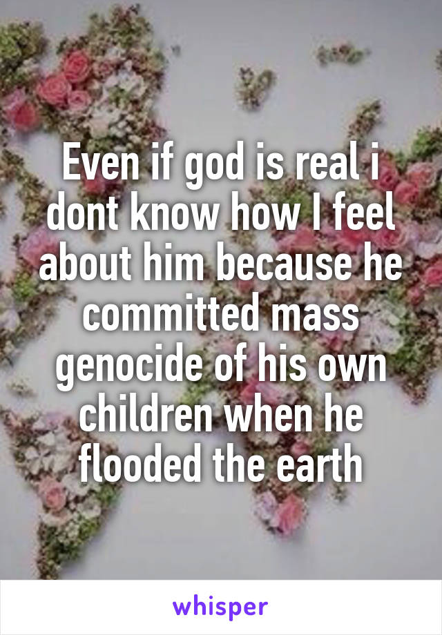 Even if god is real i dont know how I feel about him because he committed mass genocide of his own children when he flooded the earth