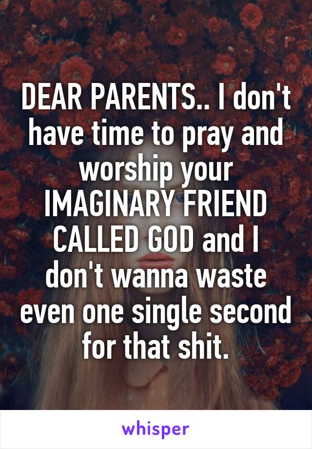 DEAR PARENTS.. I don't have time to pray and worship your IMAGINARY FRIEND CALLED GOD and I don't wanna waste even one single second for that shit.