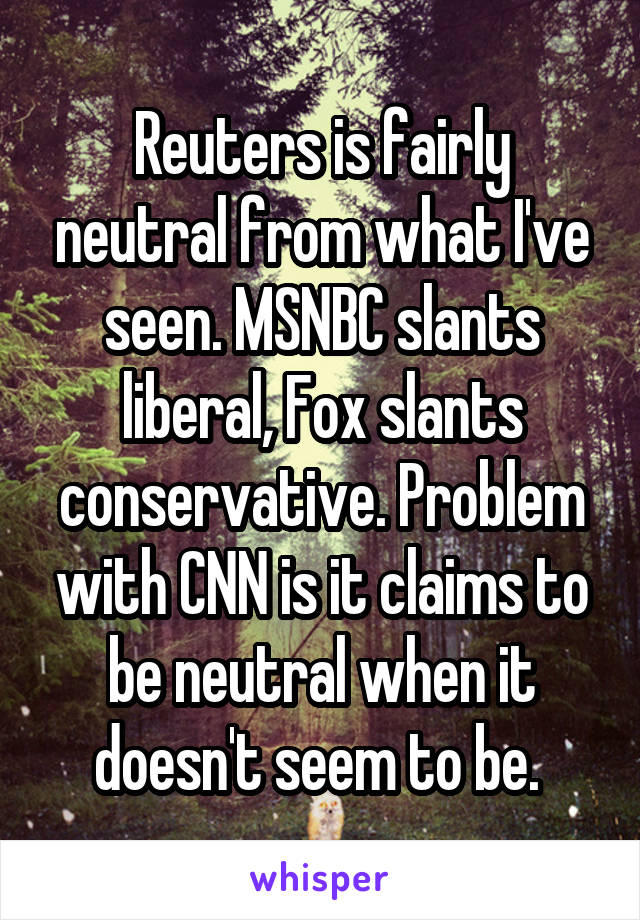 Reuters is fairly neutral from what I've seen. MSNBC slants liberal, Fox slants conservative. Problem with CNN is it claims to be neutral when it doesn't seem to be. 