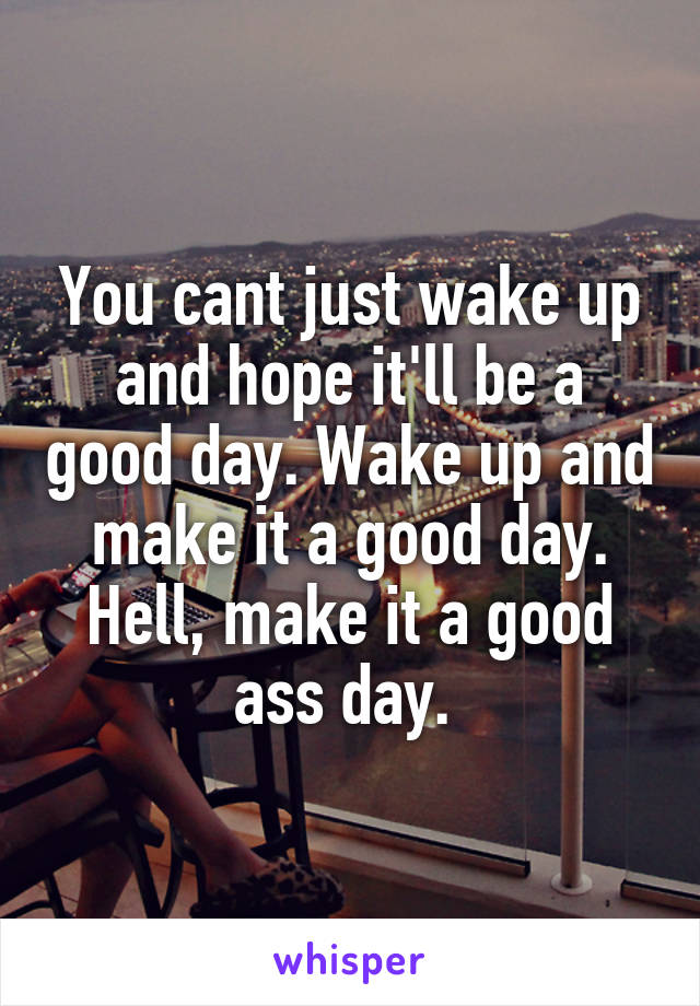 You cant just wake up and hope it'll be a good day. Wake up and make it a good day. Hell, make it a good ass day. 