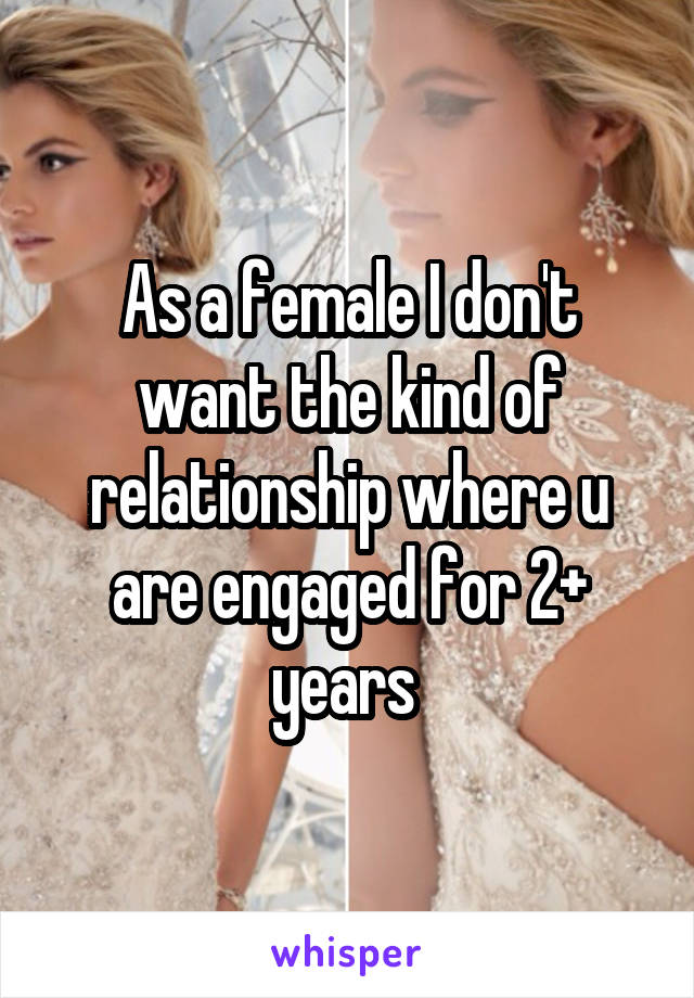 As a female I don't want the kind of relationship where u are engaged for 2+ years 