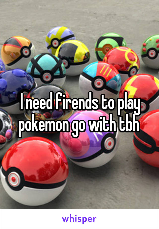 I need firends to play pokemon go with tbh 