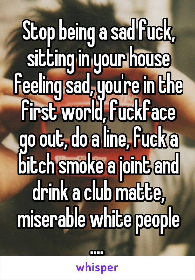 Stop being a sad fuck, sitting in your house feeling sad, you're in the first world, fuckface
go out, do a line, fuck a bitch smoke a joint and drink a club matte, miserable white people .... 