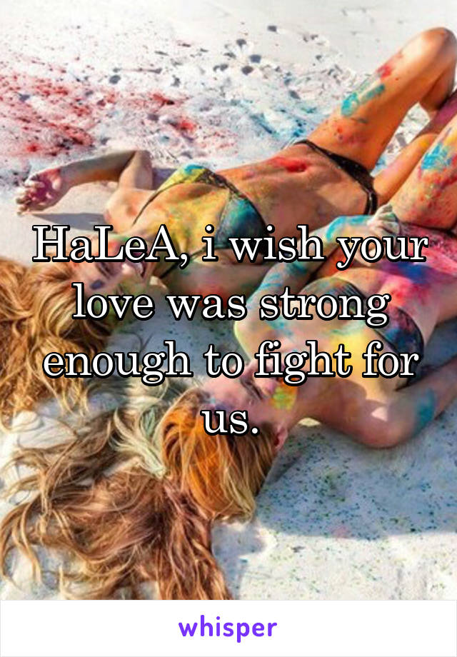 HaLeA, i wish your love was strong enough to fight for us.