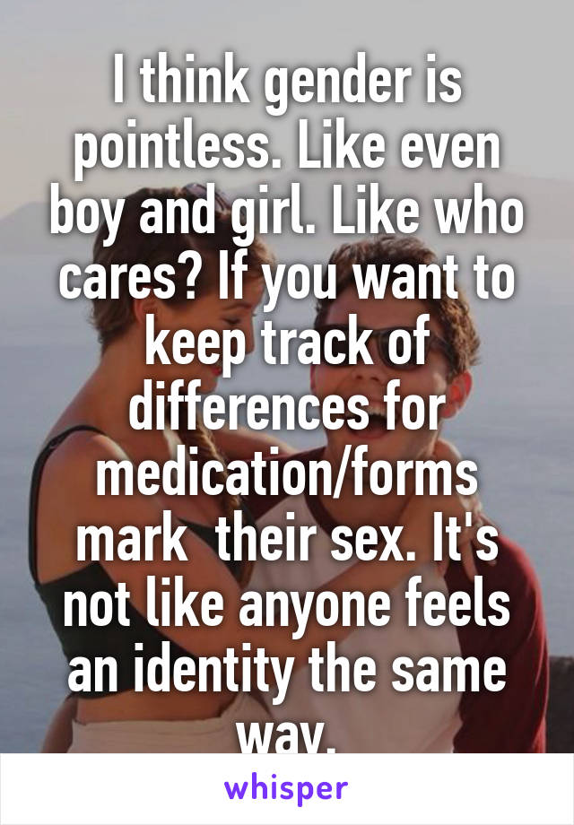 I think gender is pointless. Like even boy and girl. Like who cares? If you want to keep track of differences for medication/forms mark  their sex. It's not like anyone feels an identity the same way.