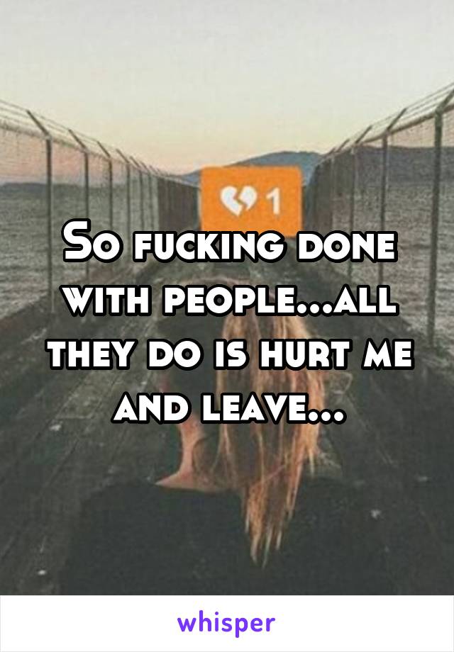 So fucking done with people...all they do is hurt me and leave...