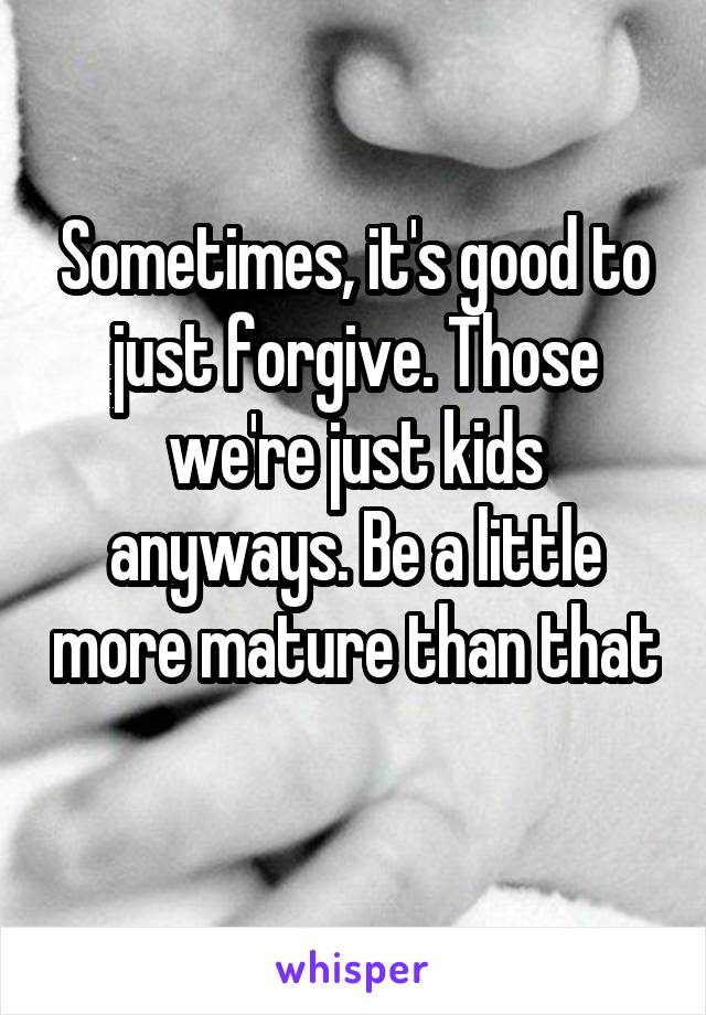 Sometimes, it's good to just forgive. Those we're just kids anyways. Be a little more mature than that 
