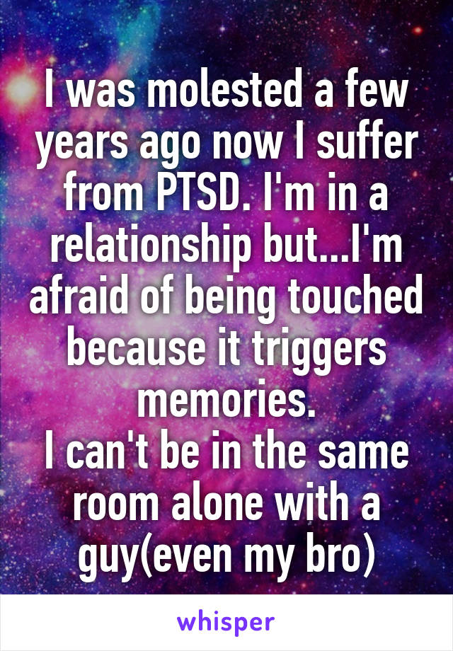 I was molested a few years ago now I suffer from PTSD. I'm in a relationship but...I'm afraid of being touched because it triggers memories.
I can't be in the same room alone with a guy(even my bro)