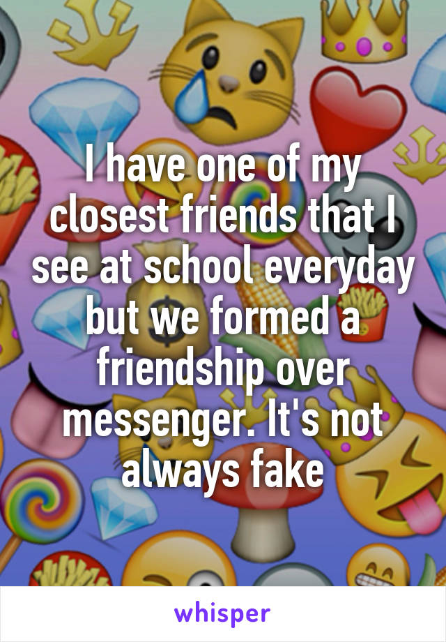 I have one of my closest friends that I see at school everyday but we formed a friendship over messenger. It's not always fake