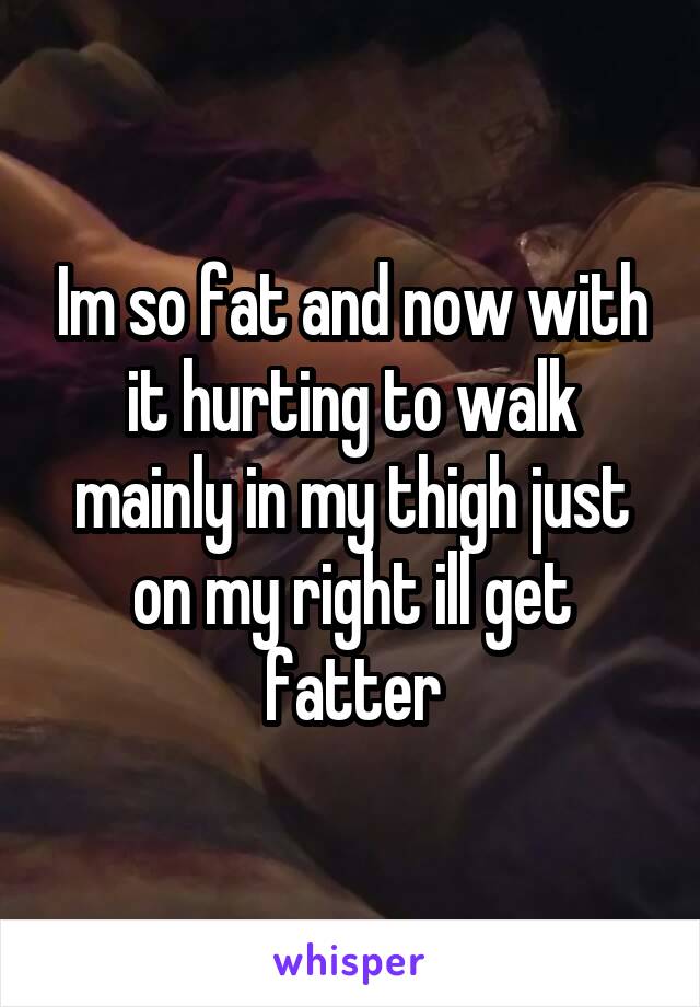 Im so fat and now with it hurting to walk mainly in my thigh just on my right ill get fatter