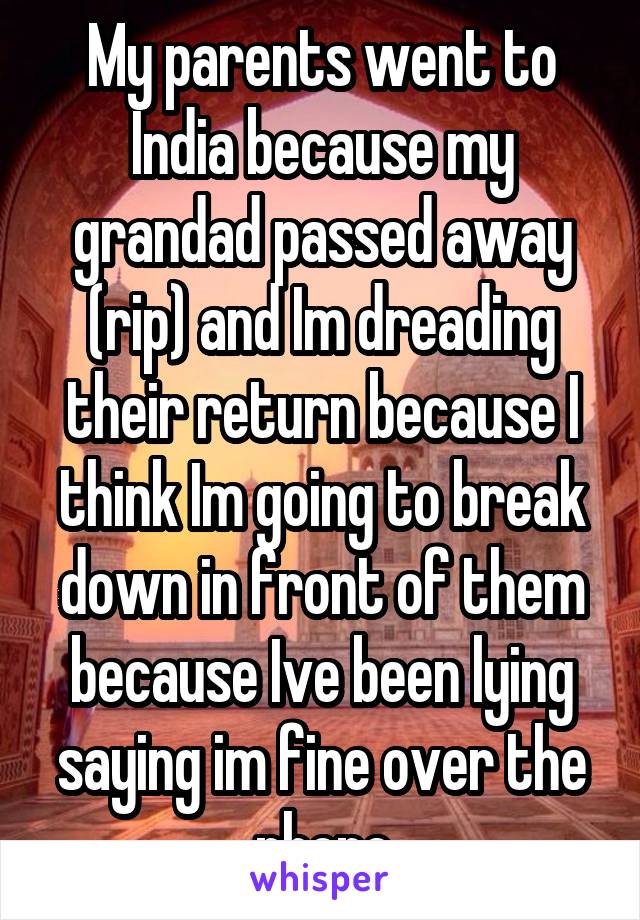 My parents went to India because my grandad passed away (rip) and Im dreading their return because I think Im going to break down in front of them because Ive been lying saying im fine over the phone