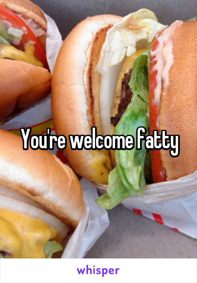 You're welcome fatty