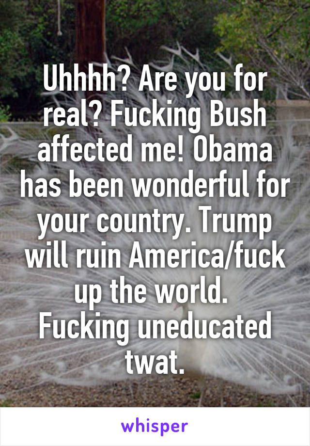 Uhhhh? Are you for real? Fucking Bush affected me! Obama has been wonderful for your country. Trump will ruin America/fuck up the world. 
Fucking uneducated twat.