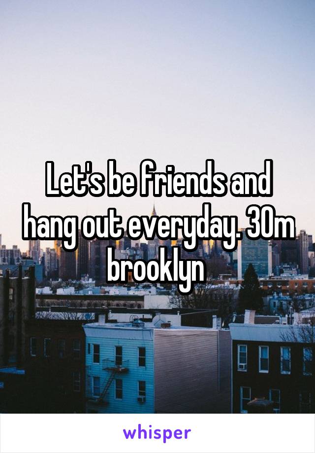 Let's be friends and hang out everyday. 30m brooklyn 