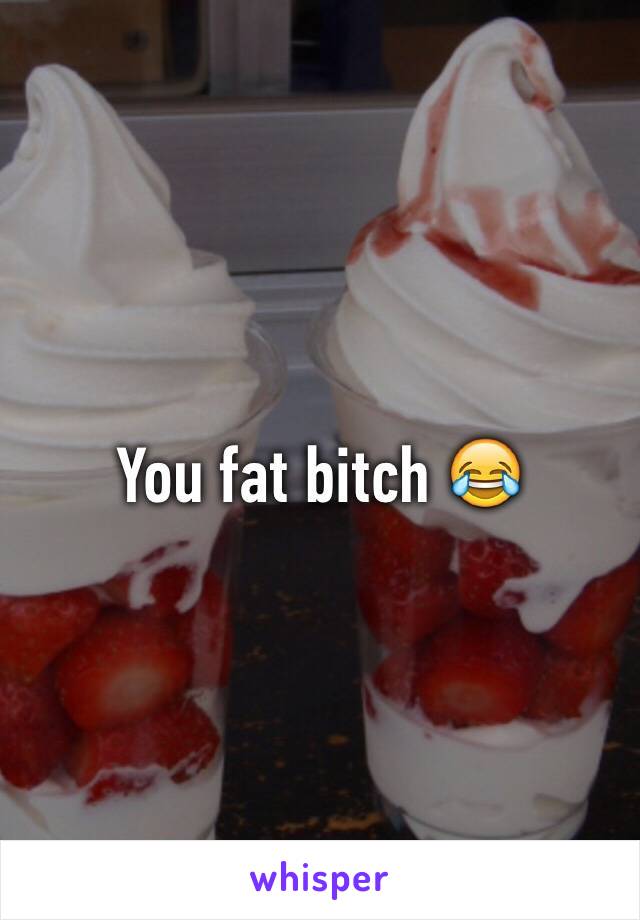 You fat bitch 😂