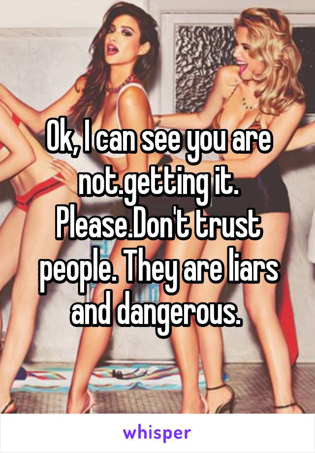 Ok, I can see you are not.getting it. Please.Don't trust people. They are liars and dangerous. 