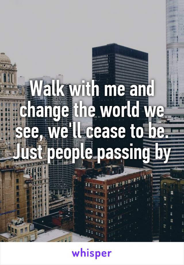 Walk with me and change the world we see, we'll cease to be. Just people passing by 