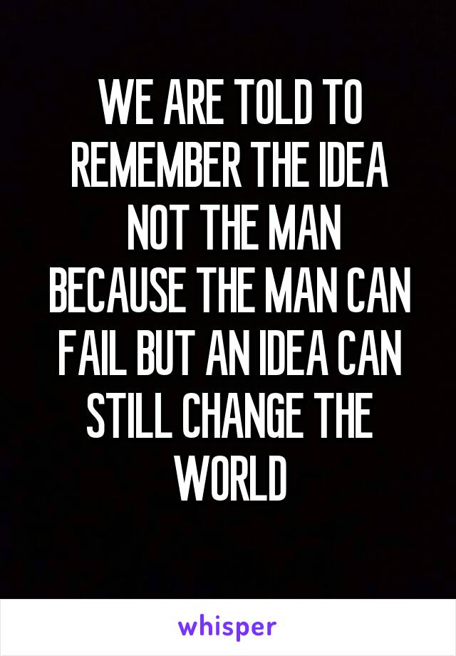 WE ARE TOLD TO REMEMBER THE IDEA
 NOT THE MAN
BECAUSE THE MAN CAN FAIL BUT AN IDEA CAN STILL CHANGE THE WORLD
