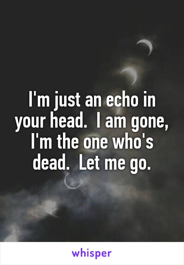 I'm just an echo in your head.  I am gone, I'm the one who's dead.  Let me go.