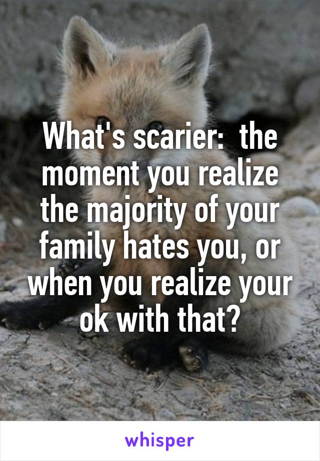 What's scarier:  the moment you realize the majority of your family hates you, or when you realize your ok with that?