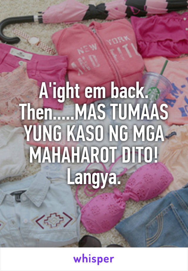 A'ight em back. Then.....MAS TUMAAS YUNG KASO NG MGA MAHAHAROT DITO! Langya.