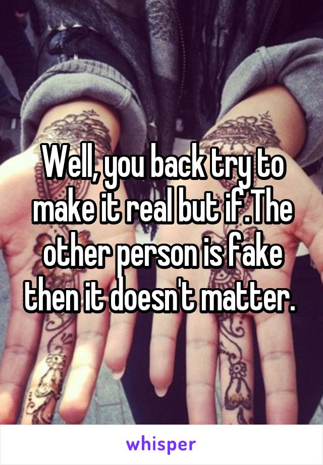 Well, you back try to make it real but if.The other person is fake then it doesn't matter. 