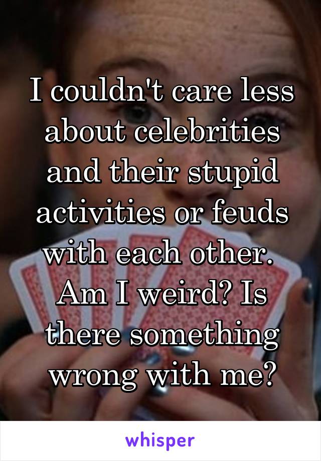 I couldn't care less about celebrities and their stupid activities or feuds with each other. 
Am I weird? Is there something wrong with me?