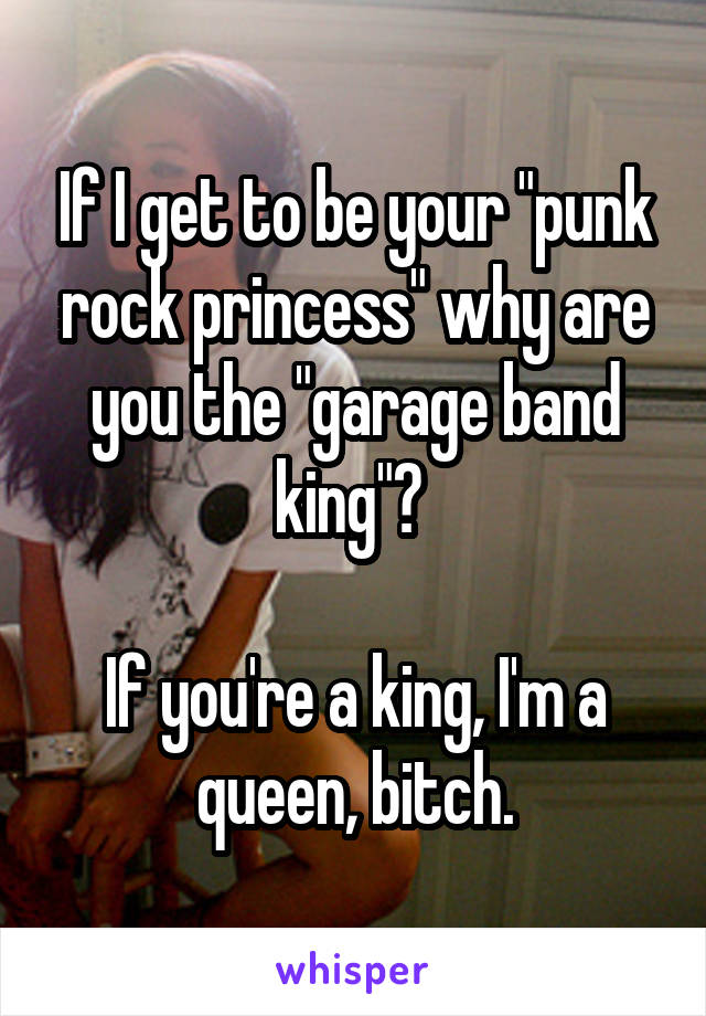 If I get to be your "punk rock princess" why are you the "garage band king"? 

If you're a king, I'm a queen, bitch.