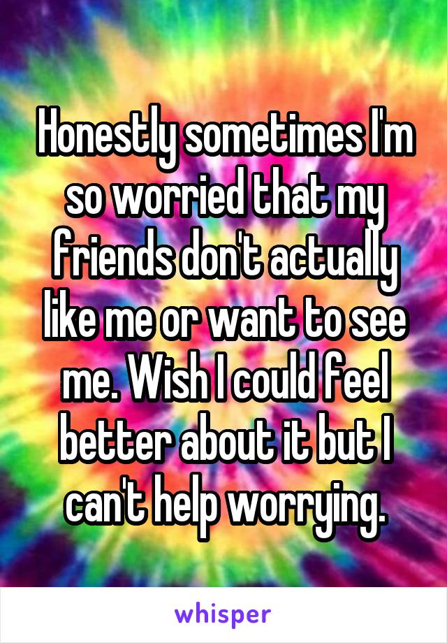 Honestly sometimes I'm so worried that my friends don't actually like me or want to see me. Wish I could feel better about it but I can't help worrying.