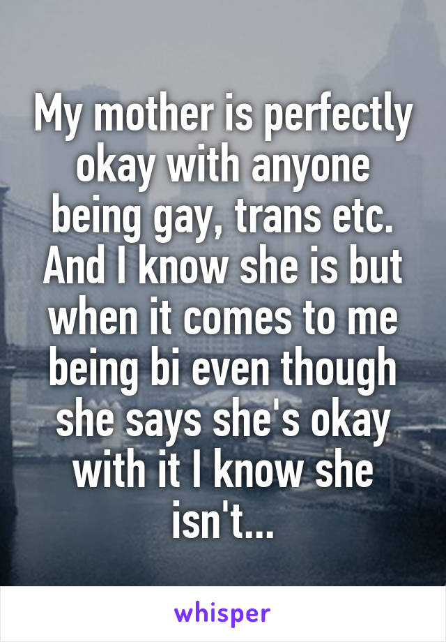 My mother is perfectly okay with anyone being gay, trans etc. And I know she is but when it comes to me being bi even though she says she's okay with it I know she isn't...