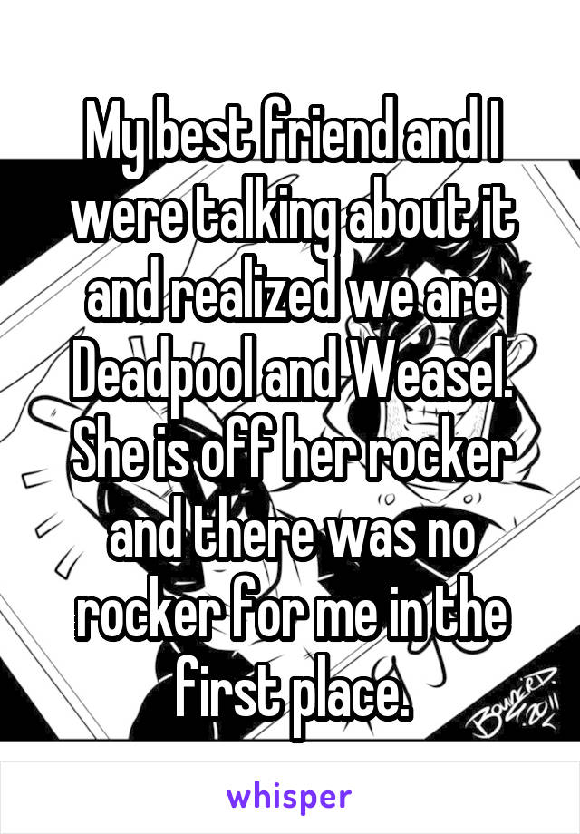 My best friend and I were talking about it and realized we are Deadpool and Weasel.
She is off her rocker and there was no rocker for me in the first place.