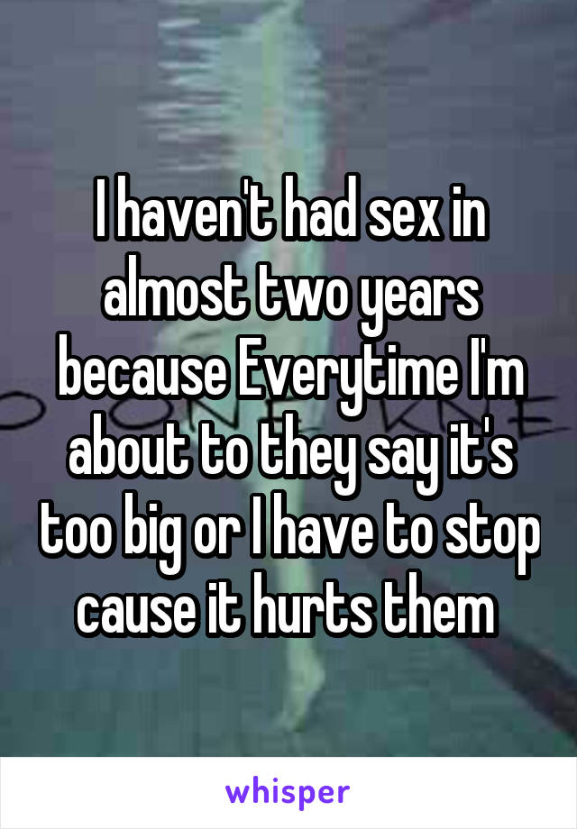 I haven't had sex in almost two years because Everytime I'm about to they say it's too big or I have to stop cause it hurts them 