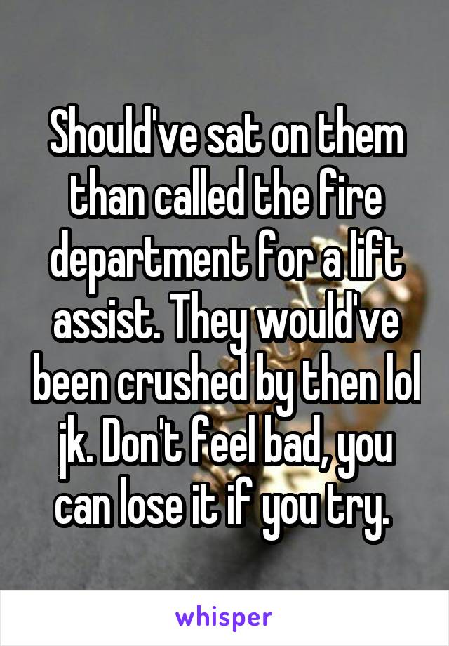 Should've sat on them than called the fire department for a lift assist. They would've been crushed by then lol jk. Don't feel bad, you can lose it if you try. 