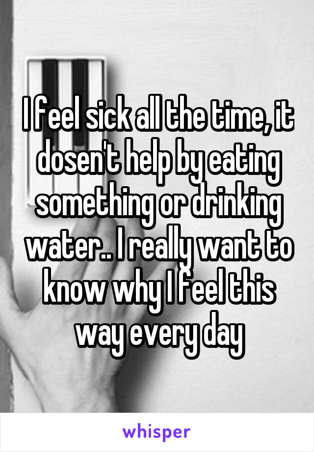 I feel sick all the time, it dosen't help by eating something or drinking water.. I really want to know why I feel this way every day