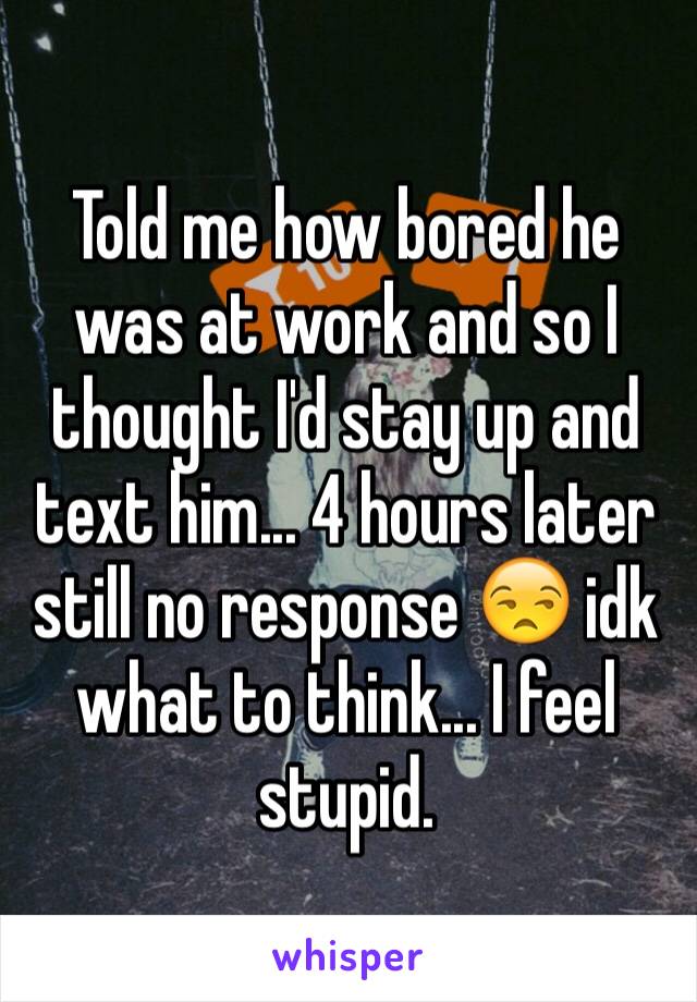 Told me how bored he was at work and so I thought I'd stay up and text him... 4 hours later still no response 😒 idk what to think... I feel stupid.