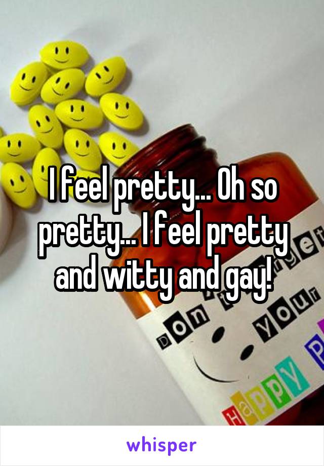 I feel pretty... Oh so pretty... I feel pretty and witty and gay!