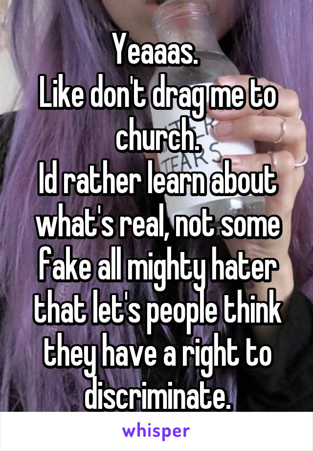 Yeaaas. 
Like don't drag me to church.
Id rather learn about what's real, not some fake all mighty hater that let's people think they have a right to discriminate.