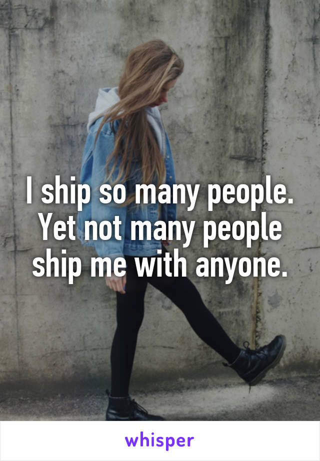 I ship so many people. Yet not many people ship me with anyone.