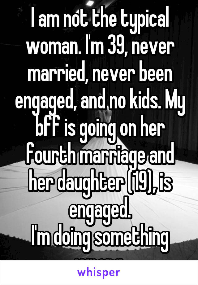I am not the typical woman. I'm 39, never married, never been engaged, and no kids. My bff is going on her fourth marriage and her daughter (19), is engaged.
I'm doing something wrong.