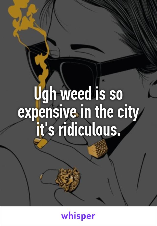 Ugh weed is so expensive in the city it's ridiculous.