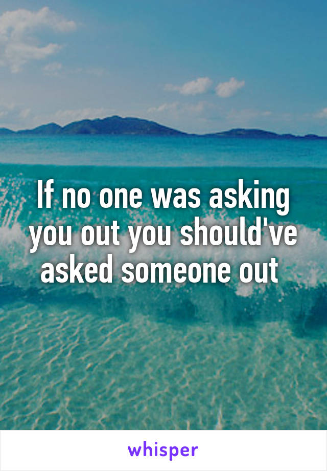 If no one was asking you out you should've asked someone out 